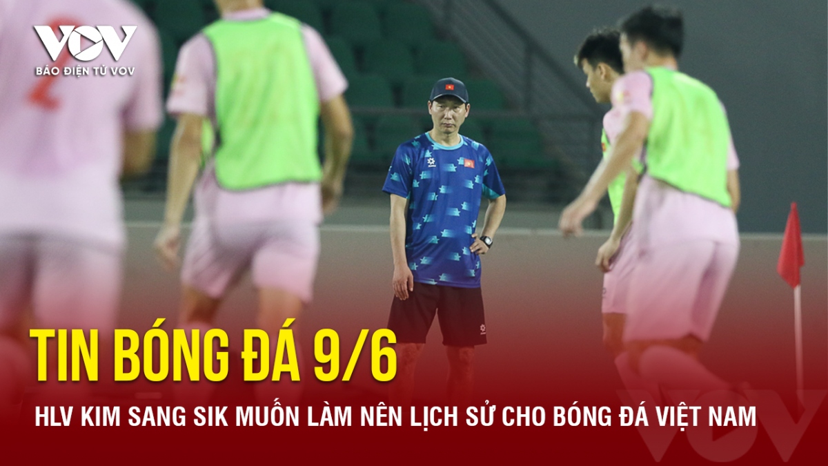 Tin bóng đá 9/6: HLV Kim Sang Sik muốn làm nên lịch sử cho bóng đá Việt Nam